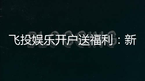 飞投娱乐开户送福利：新人专享豪礼首存即送彩金！