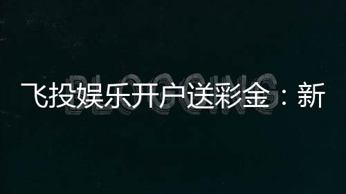 飞投娱乐开户送彩金：新会员专享高额彩金礼遇