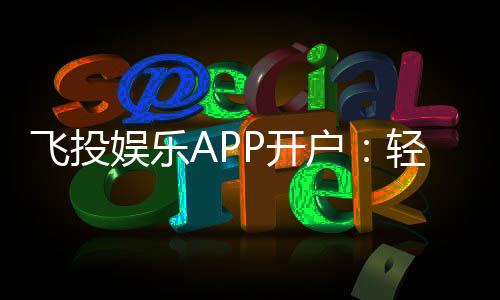 飞投娱乐APP开户：轻松注册享首存优惠与真人娱乐体验