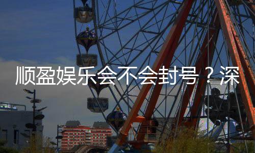 顺盈娱乐会不会封号？深度解析平台风控与账号安全策略