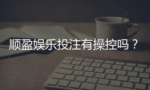 顺盈娱乐投注有操控吗？深度解析平台公正性与防作弊机制