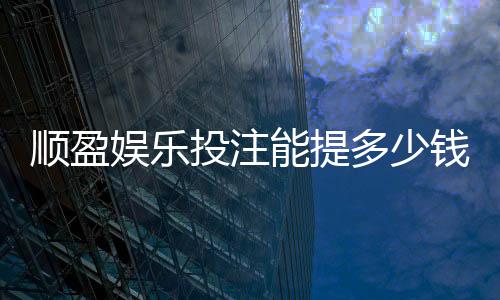顺盈娱乐投注能提多少钱？揭秘提款额度与到账技巧