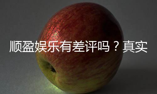顺盈娱乐有差评吗？真实玩家体验与评价解析