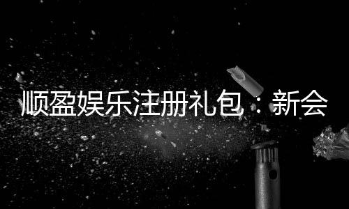 顺盈娱乐注册礼包：新会员专享豪礼及领取攻略