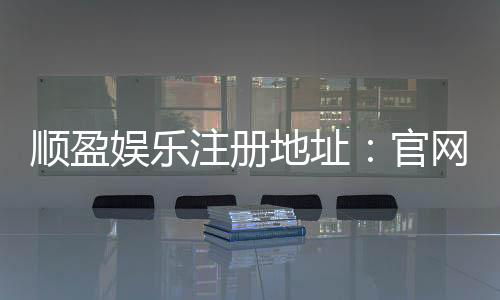 顺盈娱乐注册地址：官网入口与安全开户指南
