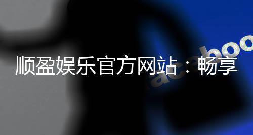顺盈娱乐官方网站：畅享顶级棋牌电游的尊贵体验
