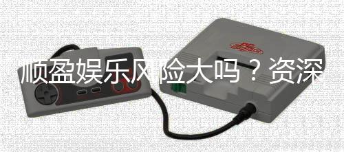 顺盈娱乐风险大吗？资深玩家解析平台安全性与赢钱技巧