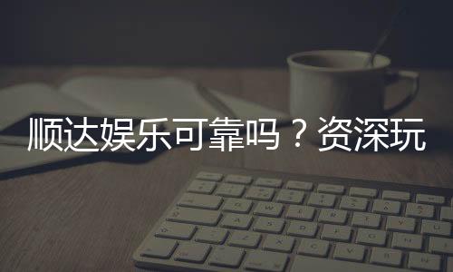 顺达娱乐可靠吗？资深玩家深度解析平台安全性