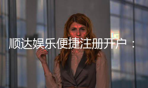 顺达娱乐便捷注册开户：三步轻松完成畅享顶级棋牌体验