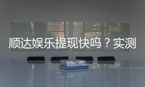顺达娱乐提现快吗？实测到账速度与玩家体验分享