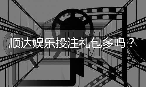 顺达娱乐投注礼包多吗？揭秘新手礼包与高返水福利