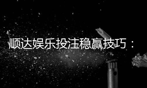顺达娱乐投注稳赢技巧：资深玩家分享实战经验与策略解析