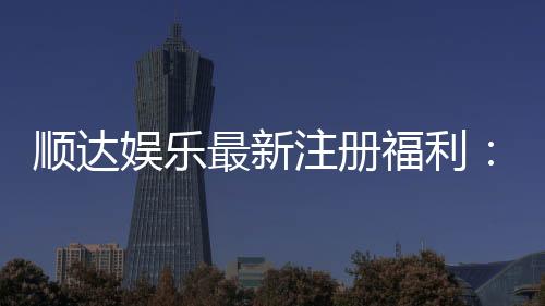 顺达娱乐最新注册福利：新会员专享豪礼与首存优惠大放送