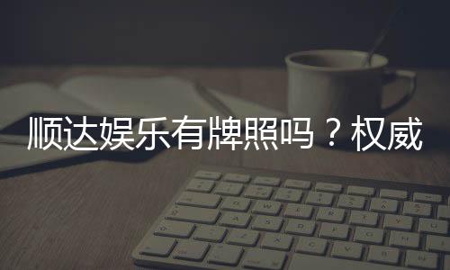 顺达娱乐有牌照吗？权威解析其合法性与牌照详情