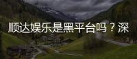 顺达娱乐是黑平台吗？深度解析平台信誉与玩家真实体验