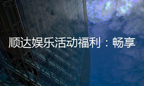 顺达娱乐活动福利：畅享多重好礼新老玩家专属回馈