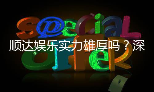 顺达娱乐实力雄厚吗？深度解析其平台优势与玩家真实评价
