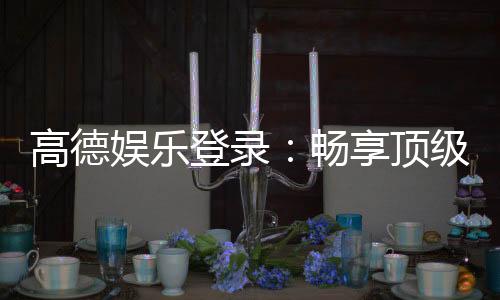 高德娱乐登录：畅享顶级棋牌电游的尊贵体验