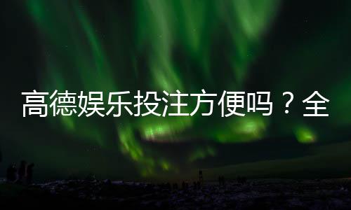 高德娱乐投注方便吗？全方位解析其便捷性与使用体验