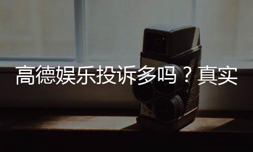 高德娱乐投诉多吗？真实玩家反馈与平台服务解析