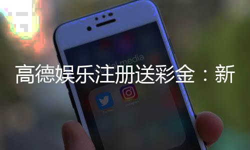 高德娱乐注册送彩金：新用户专享彩金礼包轻松领取