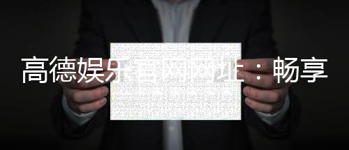 高德娱乐官网网址：畅享顶级棋牌电游的尊贵体验