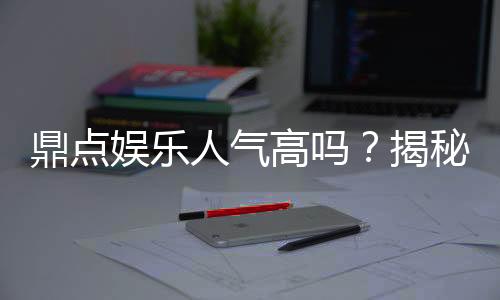鼎点娱乐人气高吗？揭秘其火爆原因与玩家真实评价