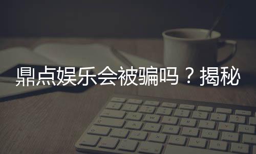 鼎点娱乐会被骗吗？揭秘平台安全性及防骗指南