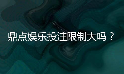 鼎点娱乐投注限制大吗？平台规则与额度详解