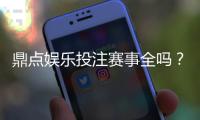 鼎点娱乐投注赛事全吗？资深玩家解析平台赛事覆盖与特色玩法