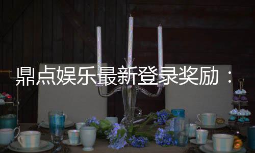 鼎点娱乐最新登录奖励：揭秘高额彩金与独家优惠活动