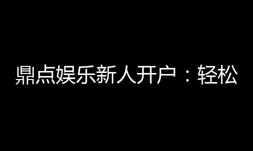 鼎点娱乐新人开户：轻松注册领豪礼首存优惠享不停