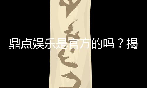 鼎点娱乐是官方的吗？揭秘平台背景与正规性保障