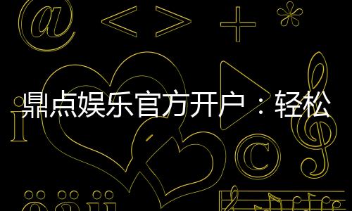 鼎点娱乐官方开户：轻松注册领取新人豪礼与独家优惠