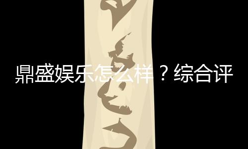 鼎盛娱乐怎么样？综合评测揭秘
