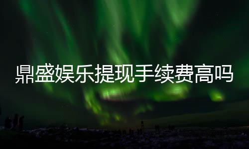 鼎盛娱乐提现手续费高吗：解析用户疑问