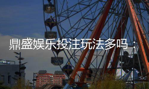 鼎盛娱乐投注玩法多吗：探秘多样化游戏选择