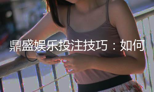 鼎盛娱乐投注技巧：如何提升游戏胜率？