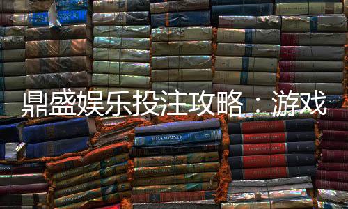 鼎盛娱乐投注攻略：游戏技巧大揭秘