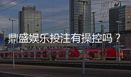 鼎盛娱乐投注有操控吗？揭秘真相