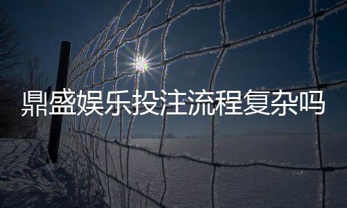 鼎盛娱乐投注流程复杂吗：值得一探究竟