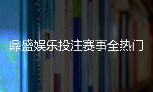 鼎盛娱乐投注赛事全热门赛事一网打尽