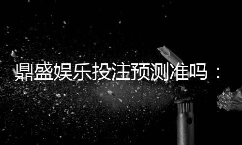 鼎盛娱乐投注预测准吗：值得信赖的专家解答