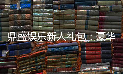 鼎盛娱乐新人礼包：豪华礼遇等你来领取