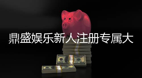 鼎盛娱乐新人注册专属大礼包尽享丰厚福利