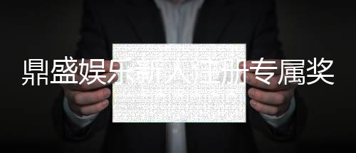 鼎盛娱乐新人注册专属奖励：尽享游戏乐趣
