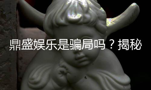鼎盛娱乐是骗局吗？揭秘真相