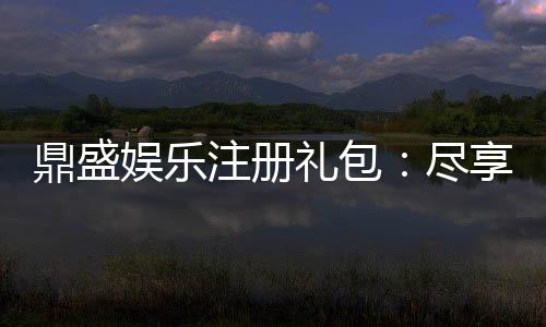 鼎盛娱乐注册礼包：尽享独特游戏体验