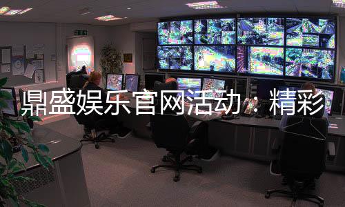 鼎盛娱乐官网活动：精彩纷呈的娱乐盛宴