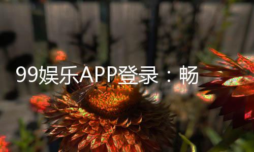 99娱乐APP登录：畅享顶级棋牌电游的尊贵体验